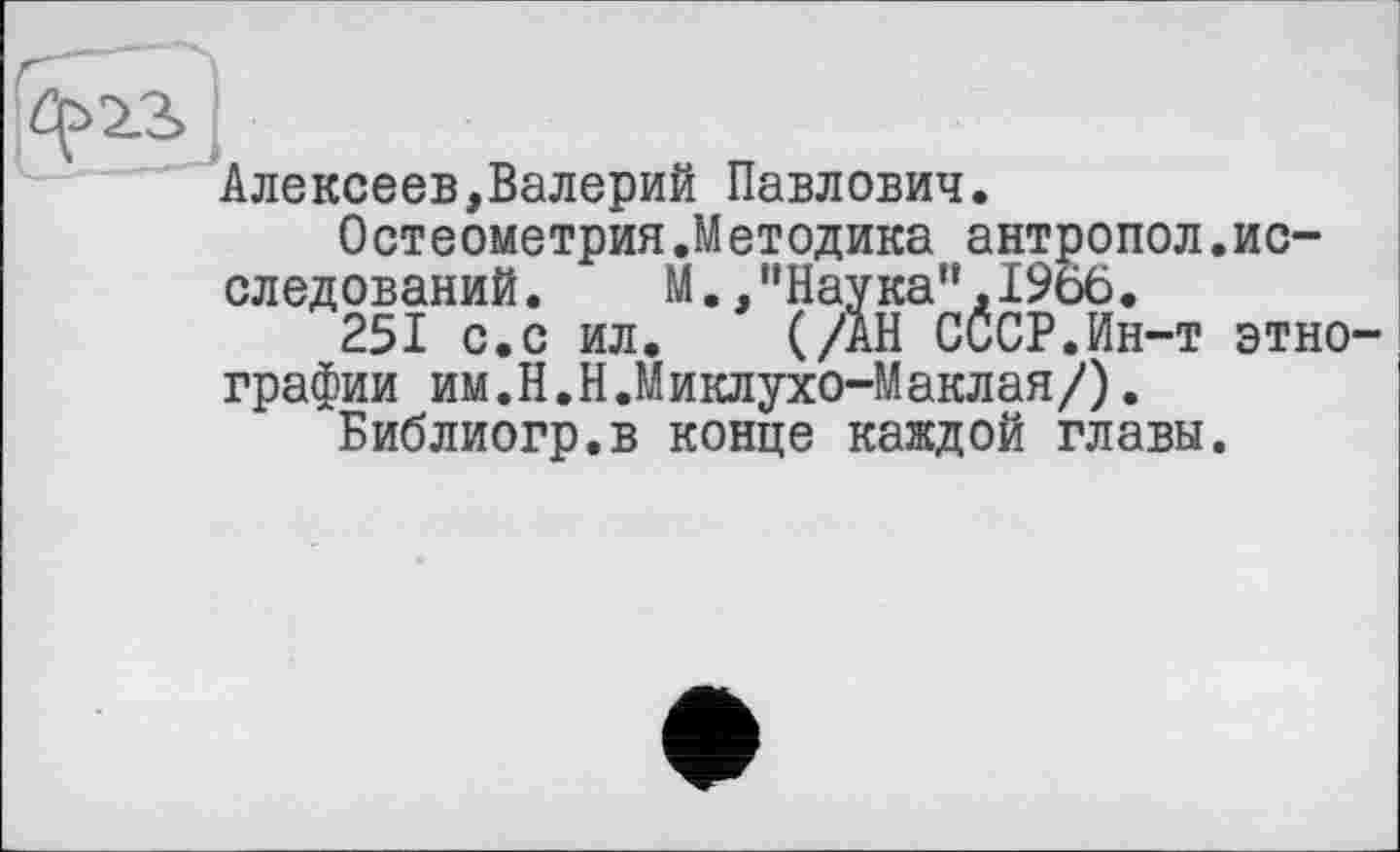 ﻿Алексеев,Валерий Павлович.
Остеометрия.Методика антропол.исследований. М.,’’Наука", 19о6.
251 с.с ил. (/АН СССР.Ин-т этнографии им.Н.Н.Миклухо-Маклая/).
Библиогр.в конце каждой главы.